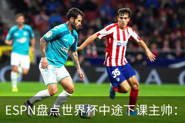 ESPN盘点世界杯中途下课主帅：拉穆奇上榜 洛佩特吉、车范根在列